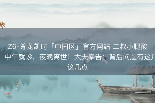Z6·尊龙凯时「中国区」官方网站 二叔小腿酸痛，中午就诊，夜晚离世！大夫奉告：背后问题有这几点