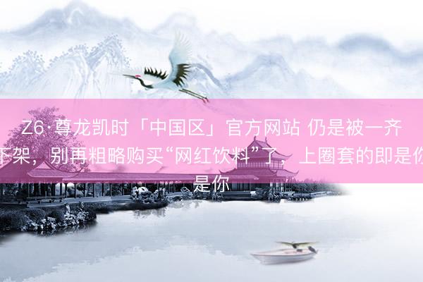 Z6·尊龙凯时「中国区」官方网站 仍是被一齐下架，别再粗略购买“网红饮料”了，上圈套的即是你