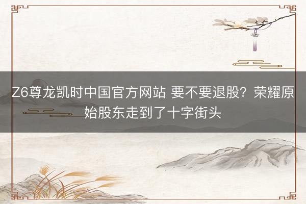 Z6尊龙凯时中国官方网站 要不要退股？荣耀原始股东走到了十字街头