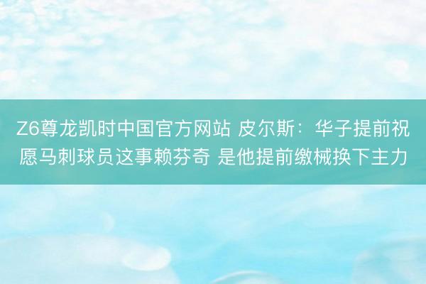 Z6尊龙凯时中国官方网站 皮尔斯：华子提前祝愿马刺球员这事赖芬奇 是他提前缴械换下主力