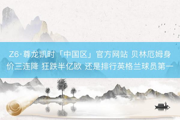 Z6·尊龙凯时「中国区」官方网站 贝林厄姆身价三连降 狂跌半亿欧 还是排行英格兰球员第一