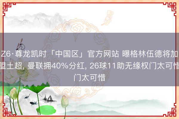 Z6·尊龙凯时「中国区」官方网站 曝格林伍德将加盟土超， 曼联拥40%分红， 26球11助无缘权门太可惜