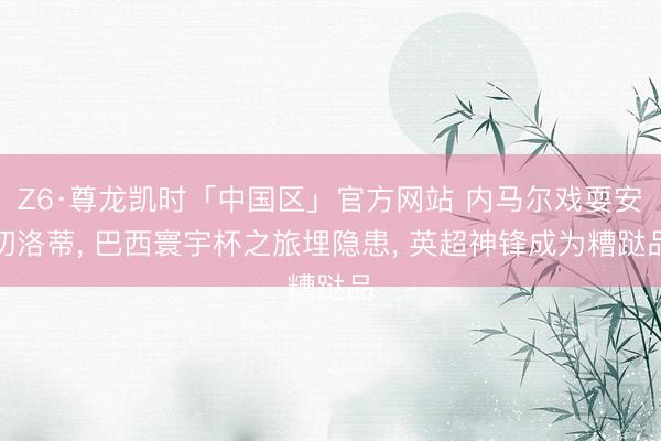 Z6·尊龙凯时「中国区」官方网站 内马尔戏耍安切洛蒂， 巴西寰宇杯之旅埋隐患， 英超神锋成为糟跶品