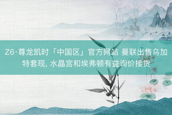 Z6·尊龙凯时「中国区」官方网站 曼联出售乌加特套现， 水晶宫和埃弗顿有益询价接货
