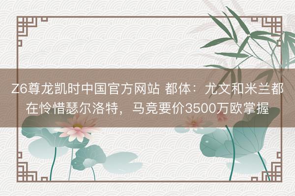 Z6尊龙凯时中国官方网站 都体:尤文和米兰都在怜惜瑟尔洛特,马竞要价3500万欧掌握