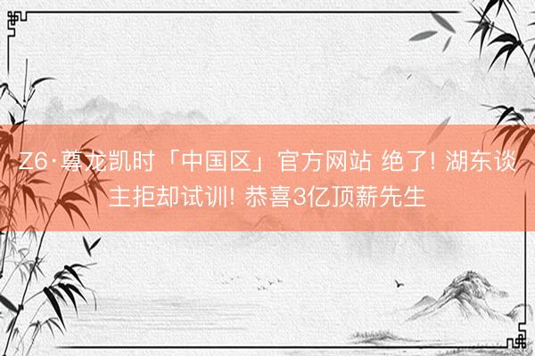 Z6·尊龙凯时「中国区」官方网站 绝了! 湖东谈主拒却试训! 恭喜3亿顶薪先生