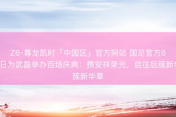 Z6·尊龙凯时「中国区」官方网站 国足官方6月9日为武磊举办百场庆典:携安祥荣光,启往后簇新华章