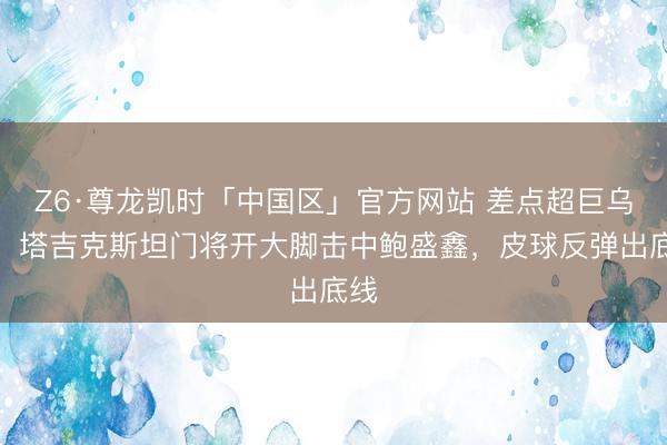 Z6·尊龙凯时「中国区」官方网站 差点超巨乌有!塔吉克斯坦门将开大脚击中鲍盛鑫,皮球反弹出底线