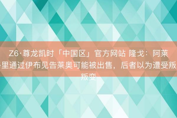 Z6·尊龙凯时「中国区」官方网站 隆戈：阿莱格里通过伊布见告莱奥可能被出售，后者以为遭受叛变