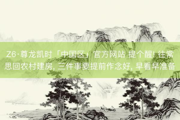 Z6·尊龙凯时「中国区」官方网站 提个醒! 往常思回农村建房, 三件事要提前作念好, 早看早准备
