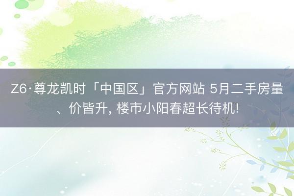 Z6·尊龙凯时「中国区」官方网站 5月二手房量、价皆升， 楼市小阳春超长待机!