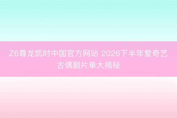 Z6尊龙凯时中国官方网站 2026下半年爱奇艺古偶剧片单大揭秘