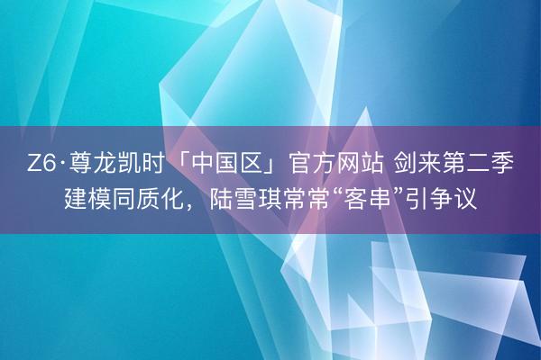 Z6·尊龙凯时「中国区」官方网站 剑来第二季建模同质化，陆雪琪常常“客串”引争议