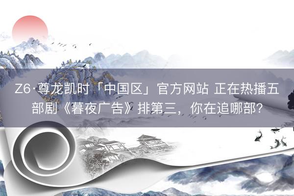 Z6·尊龙凯时「中国区」官方网站 正在热播五部剧《暮夜广告》排第三，你在追哪部？