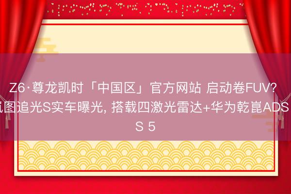 Z6·尊龙凯时「中国区」官方网站 启动卷FUV? 岚图追光S实车曝光, 搭载四激光雷达+华为乾崑ADS 5