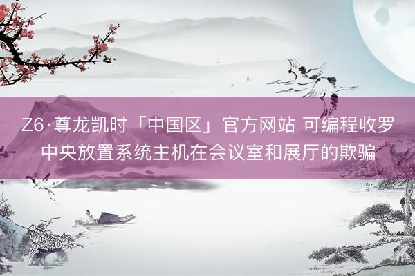 Z6·尊龙凯时「中国区」官方网站 可编程收罗中央放置系统主机在会议室和展厅的欺骗