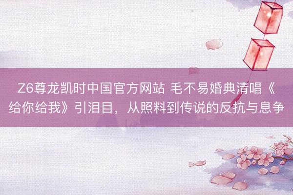 Z6尊龙凯时中国官方网站 毛不易婚典清唱《给你给我》引泪目，从照料到传说的反抗与息争
