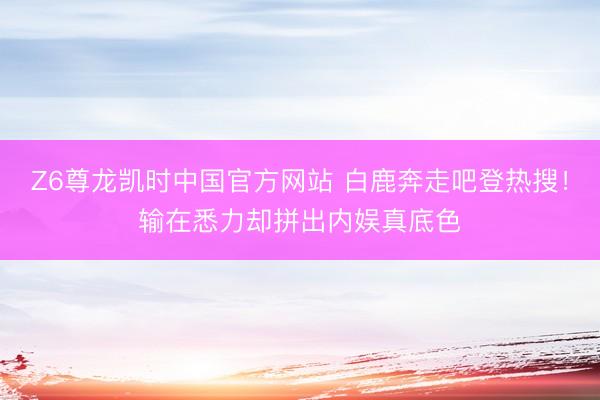 Z6尊龙凯时中国官方网站 白鹿奔走吧登热搜!输在悉力却拼出内娱真底色