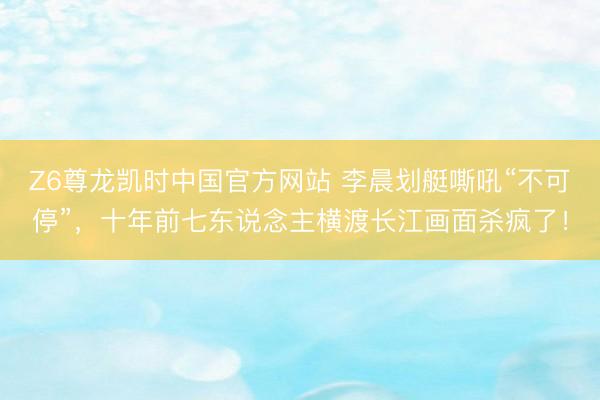 Z6尊龙凯时中国官方网站 李晨划艇嘶吼“不可停”，十年前七东说念主横渡长江画面杀疯了！