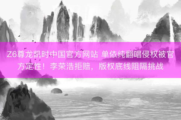 Z6尊龙凯时中国官方网站 单依纯翻唱侵权被官方定性！李荣浩拒赔，版权底线阻隔挑战