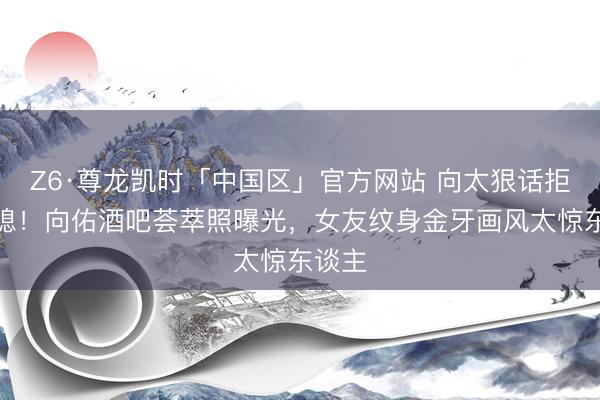 Z6·尊龙凯时「中国区」官方网站 向太狠话拒认儿媳！向佑酒吧荟萃照曝光，女友纹身金牙画风太惊东谈主