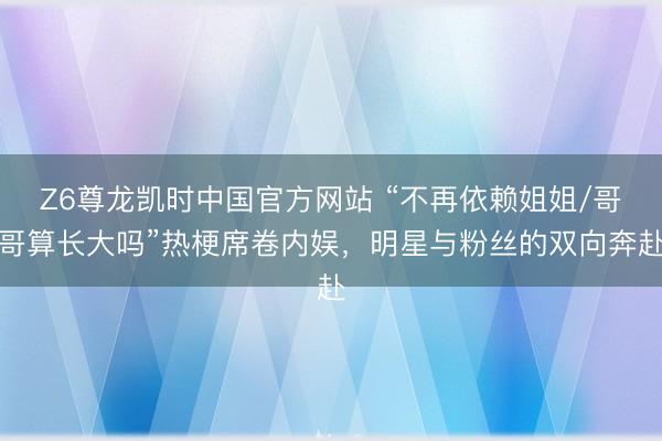 Z6尊龙凯时中国官方网站 “不再依赖姐姐/哥哥算长大吗”热梗席卷内娱，明星与粉丝的双向奔赴