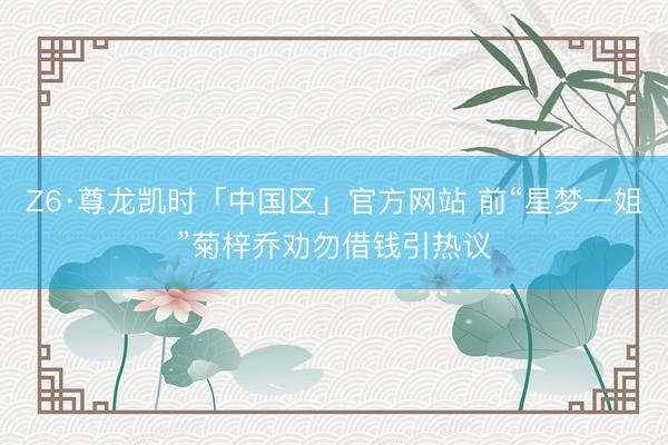 Z6·尊龙凯时「中国区」官方网站 前“星梦一姐”菊梓乔劝勿借钱引热议