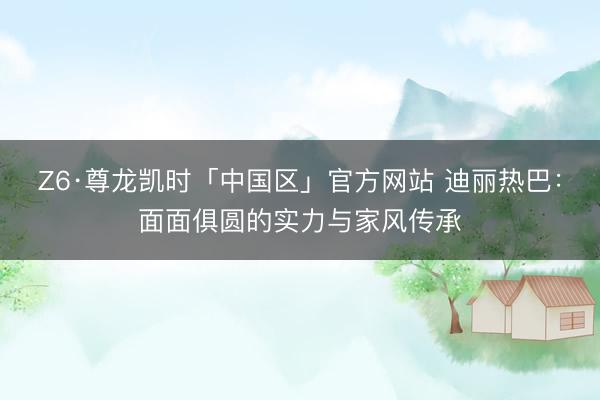 Z6·尊龙凯时「中国区」官方网站 迪丽热巴：面面俱圆的实力与家风传承