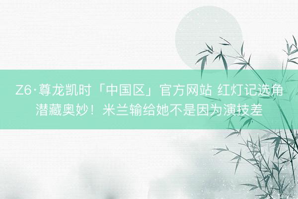 Z6·尊龙凯时「中国区」官方网站 红灯记选角潜藏奥妙！米兰输给她不是因为演技差