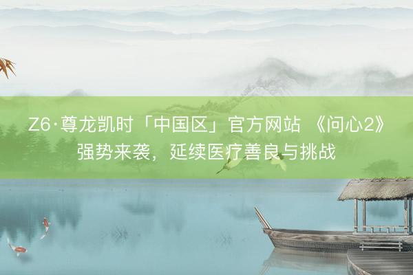 Z6·尊龙凯时「中国区」官方网站 《问心2》强势来袭，延续医疗善良与挑战