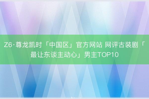 Z6·尊龙凯时「中国区」官方网站 网评古装剧「最让东谈主动心」男主TOP10