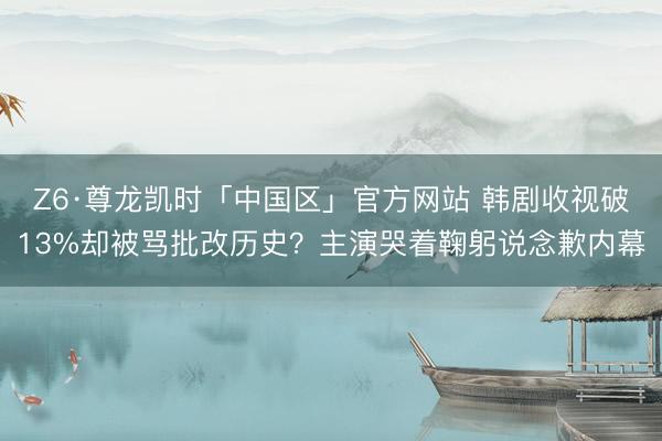 Z6·尊龙凯时「中国区」官方网站 韩剧收视破13%却被骂批改历史？主演哭着鞠躬说念歉内幕