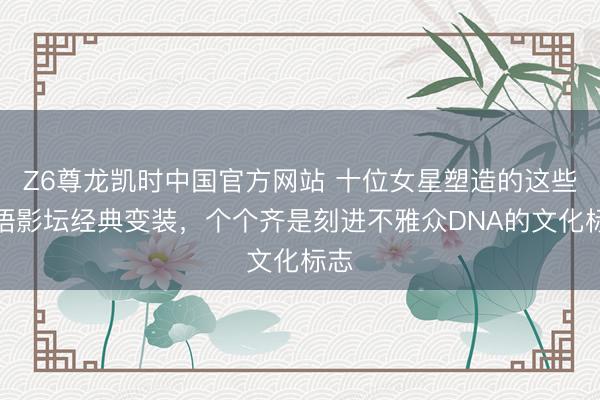 Z6尊龙凯时中国官方网站 十位女星塑造的这些华语影坛经典变装,个个齐是刻进不雅众DNA的文化标志