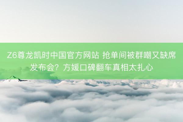Z6尊龙凯时中国官方网站 抢单间被群嘲又缺席发布会?方媛口碑翻车真相太扎心