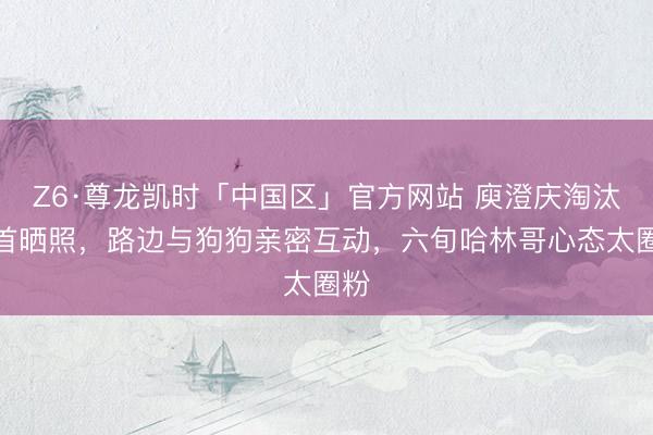 Z6·尊龙凯时「中国区」官方网站 庾澄庆淘汰后首晒照，路边与狗狗亲密互动，六旬哈林哥心态太圈粉