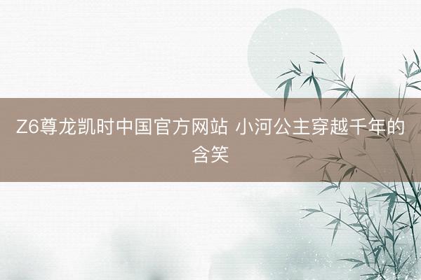 Z6尊龙凯时中国官方网站 小河公主穿越千年的含笑