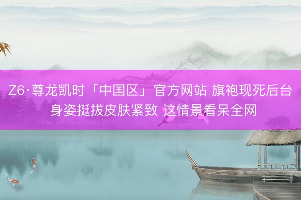 Z6·尊龙凯时「中国区」官方网站 旗袍现死后台 身姿挺拔皮肤紧致 这情景看呆全网