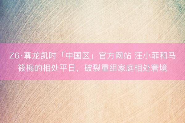 Z6·尊龙凯时「中国区」官方网站 汪小菲和马筱梅的相处平日，破裂重组家庭相处窘境