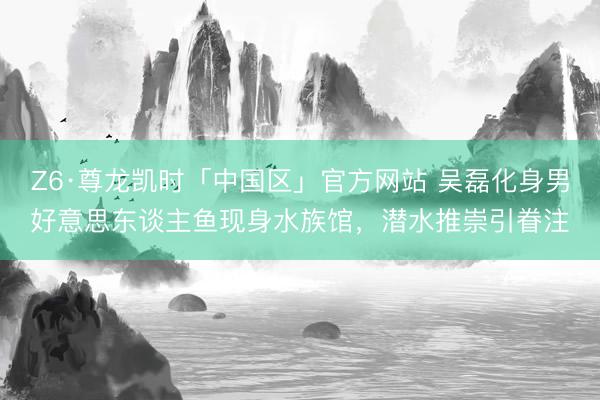 Z6·尊龙凯时「中国区」官方网站 吴磊化身男好意思东谈主鱼现身水族馆，潜水推崇引眷注
