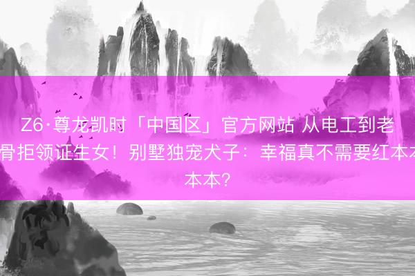 Z6·尊龙凯时「中国区」官方网站 从电工到老戏骨拒领证生女！别墅独宠犬子：幸福真不需要红本本？