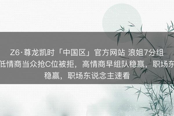 Z6·尊龙凯时「中国区」官方网站 浪姐7分组现场打脸!低情商当众抢C位被拒,高情商早组队稳赢,职场东说念主速看