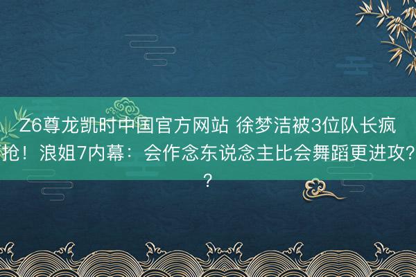 Z6尊龙凯时中国官方网站 徐梦洁被3位队长疯抢！浪姐7内幕：会作念东说念主比会舞蹈更进攻？