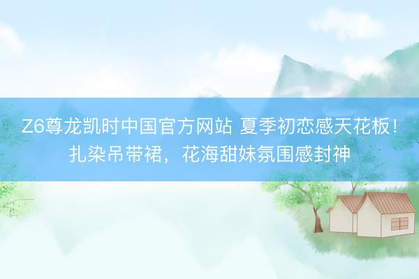 Z6尊龙凯时中国官方网站 夏季初恋感天花板！扎染吊带裙，花海甜妹氛围感封神