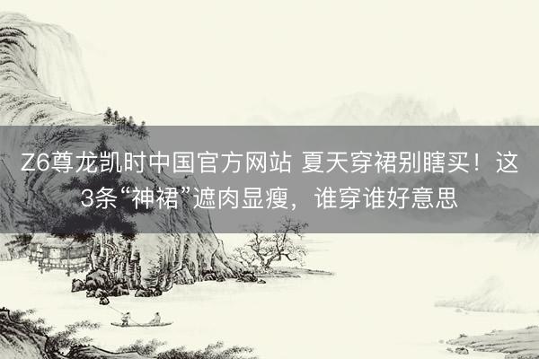 Z6尊龙凯时中国官方网站 夏天穿裙别瞎买！这3条“神裙”遮肉显瘦，谁穿谁好意思