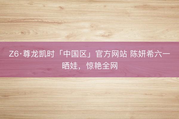 Z6·尊龙凯时「中国区」官方网站 陈妍希六一晒娃，惊艳全网