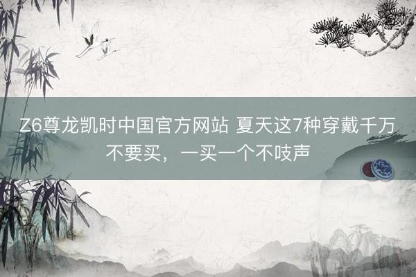 Z6尊龙凯时中国官方网站 夏天这7种穿戴千万不要买,一买一个不吱声