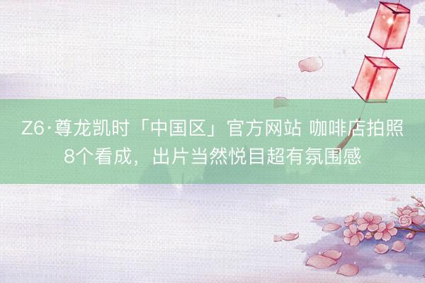 Z6·尊龙凯时「中国区」官方网站 咖啡店拍照8个看成，出片当然悦目超有氛围感