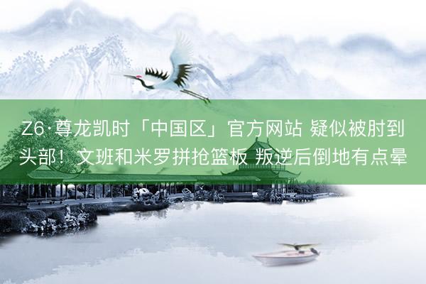 Z6·尊龙凯时「中国区」官方网站 疑似被肘到头部！文班和米罗拼抢篮板 叛逆后倒地有点晕
