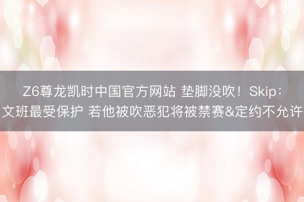 Z6尊龙凯时中国官方网站 垫脚没吹！Skip：文班最受保护 若他被吹恶犯将被禁赛&定约不允许