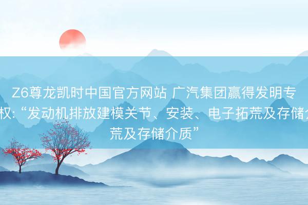 Z6尊龙凯时中国官方网站 广汽集团赢得发明专利授权: “发动机排放建模关节、安装、电子拓荒及存储介质”